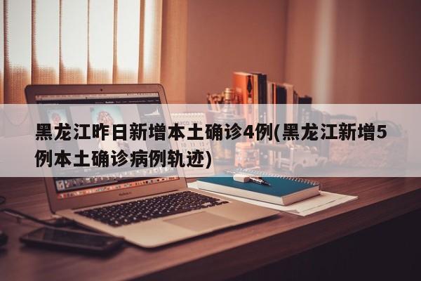 黑龙江昨日新增本土确诊4例(黑龙江新增5例本土确诊病例轨迹)