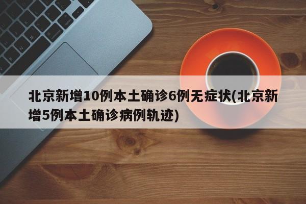 北京新增10例本土确诊6例无症状(北京新增5例本土确诊病例轨迹)