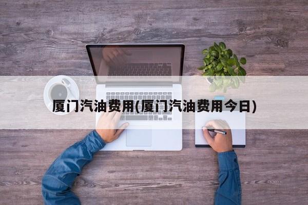 厦门汽油费用(厦门汽油费用今日)