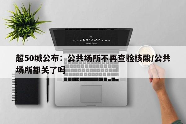 超50城公布：公共场所不再查验核酸/公共场所都关了吗