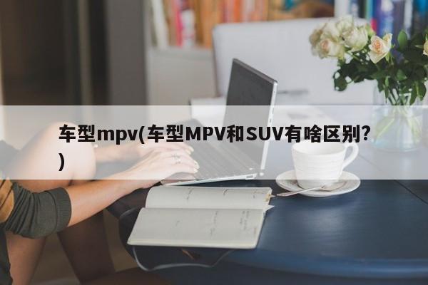 车型mpv(车型MPV和SUV有啥区别?)
