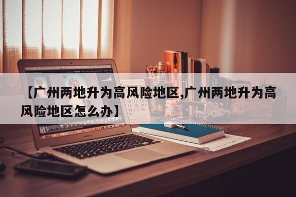 【广州两地升为高风险地区,广州两地升为高风险地区怎么办】