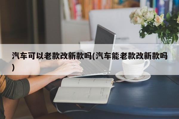 汽车可以老款改新款吗(汽车能老款改新款吗)