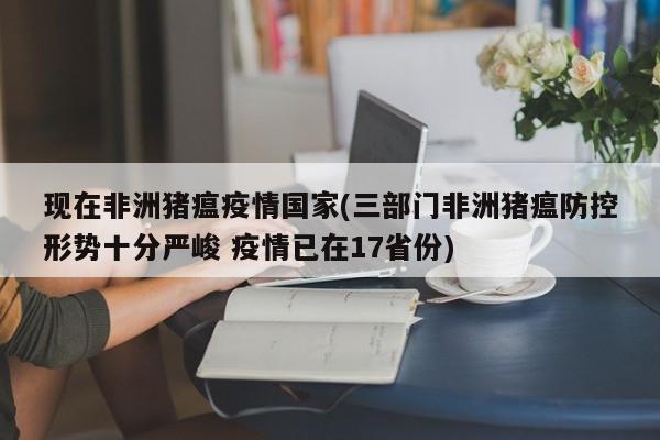 现在非洲猪瘟疫情国家(三部门非洲猪瘟防控形势十分严峻 疫情已在17省份)