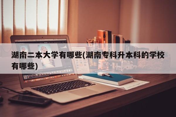 湖南二本大学有哪些(湖南专科升本科的学校有哪些)