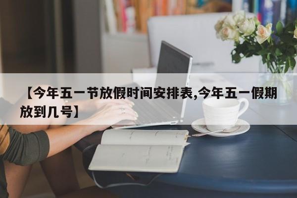 【今年五一节放假时间安排表,今年五一假期放到几号】