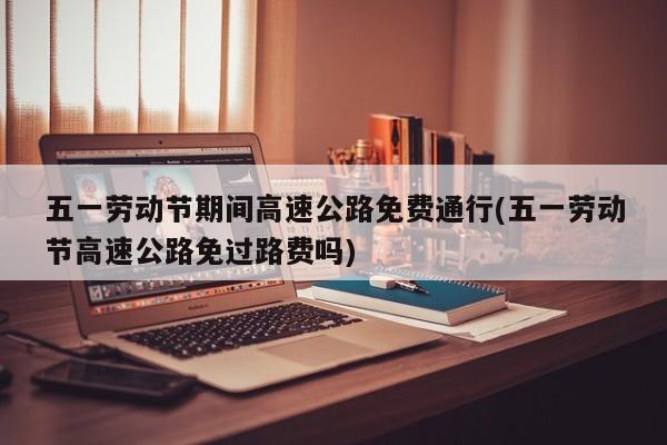 五一劳动节期间高速公路免费通行(五一劳动节高速公路免过路费吗)