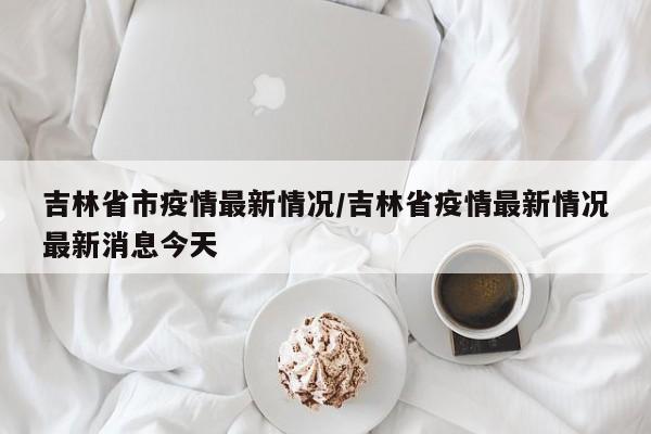 吉林省市疫情最新情况/吉林省疫情最新情况最新消息今天