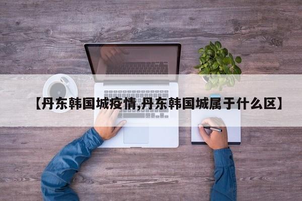 【丹东韩国城疫情,丹东韩国城属于什么区】