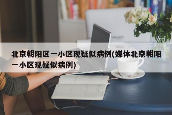 北京朝阳区一小区现疑似病例(媒体北京朝阳一小区现疑似病例)