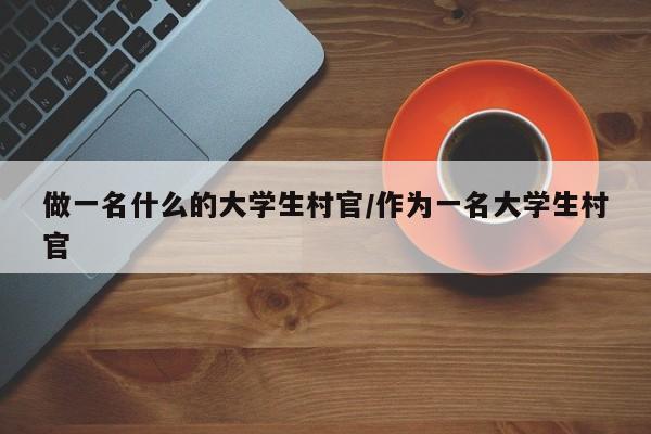 做一名什么的大学生村官/作为一名大学生村官