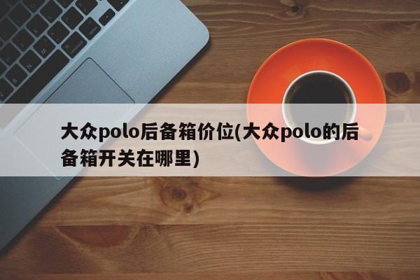 大众polo后备箱价位(大众polo的后备箱开关在哪里)