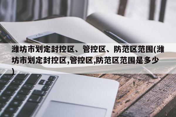 潍坊市划定封控区、管控区、防范区范围(潍坊市划定封控区,管控区,防范区范围是多少)