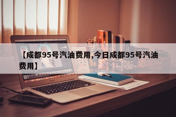 【成都95号汽油费用,今日成都95号汽油费用】