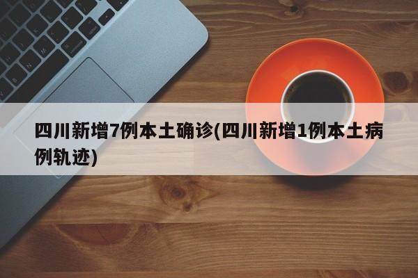 四川新增7例本土确诊(四川新增1例本土病例轨迹)