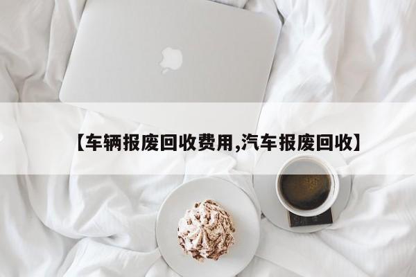 【车辆报废回收费用,汽车报废回收】