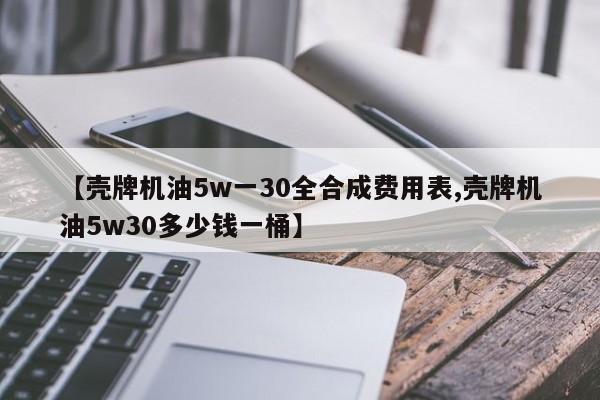 【壳牌机油5w一30全合成费用表,壳牌机油5w30多少钱一桶】