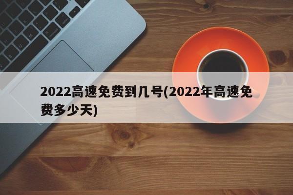 2022高速免费到几号(2022年高速免费多少天)