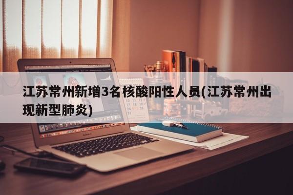 江苏常州新增3名核酸阳性人员(江苏常州出现新型肺炎)