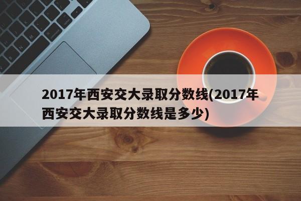 2017年西安交大录取分数线(2017年西安交大录取分数线是多少)