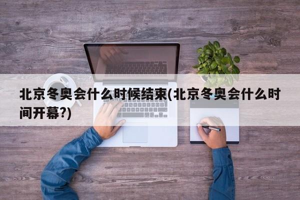 北京冬奥会什么时候结束(北京冬奥会什么时间开幕?)