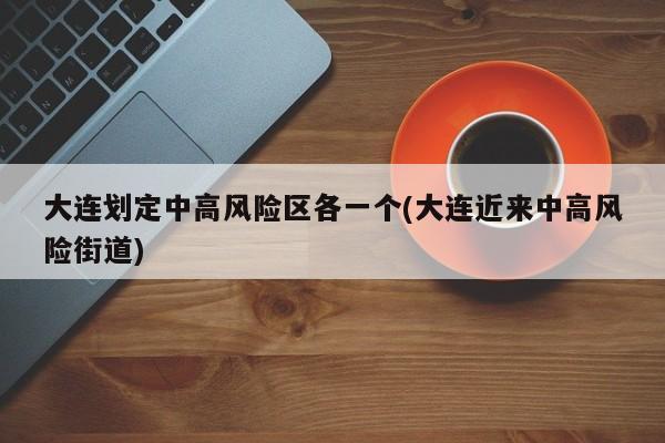 大连划定中高风险区各一个(大连近来中高风险街道)