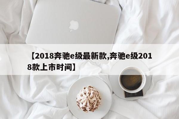 【2018奔驰e级最新款,奔驰e级2018款上市时间】