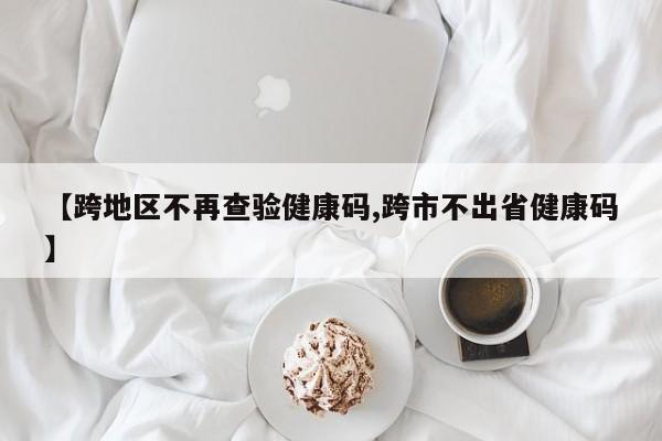 【跨地区不再查验健康码,跨市不出省健康码】