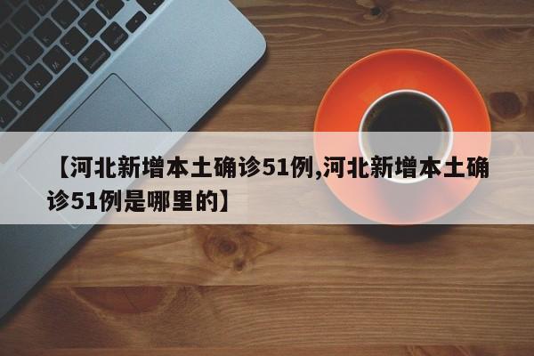 【河北新增本土确诊51例,河北新增本土确诊51例是哪里的】