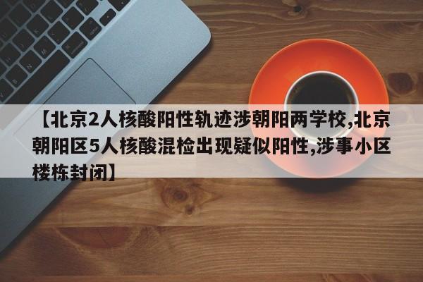 【北京2人核酸阳性轨迹涉朝阳两学校,北京朝阳区5人核酸混检出现疑似阳性,涉事小区楼栋封闭】