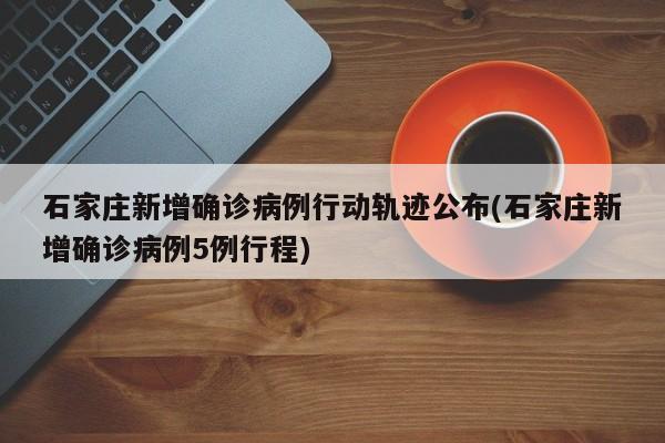 石家庄新增确诊病例行动轨迹公布(石家庄新增确诊病例5例行程)