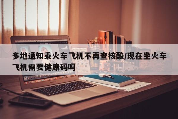 多地通知乘火车飞机不再查核酸/现在坐火车飞机需要健康码吗