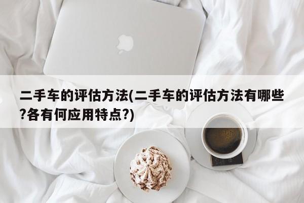 二手车的评估方法(二手车的评估方法有哪些?各有何应用特点?)