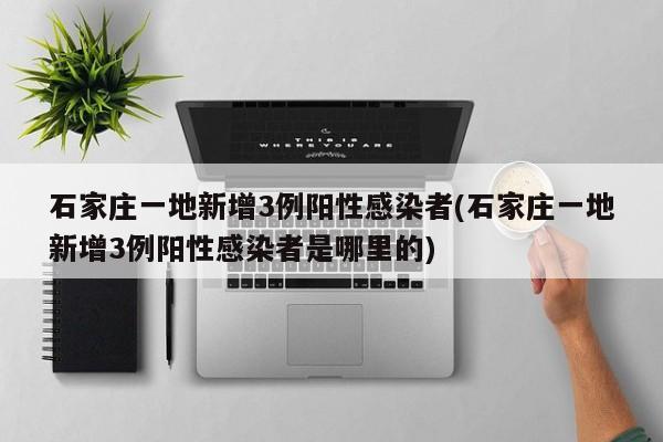 石家庄一地新增3例阳性感染者(石家庄一地新增3例阳性感染者是哪里的)