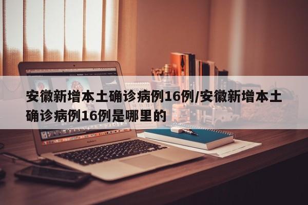 安徽新增本土确诊病例16例/安徽新增本土确诊病例16例是哪里的