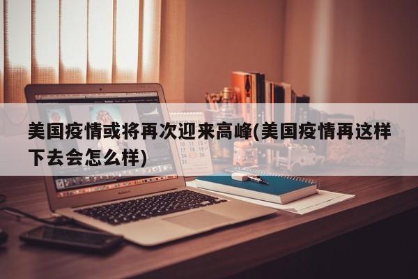 美国疫情或将再次迎来高峰(美国疫情再这样下去会怎么样)