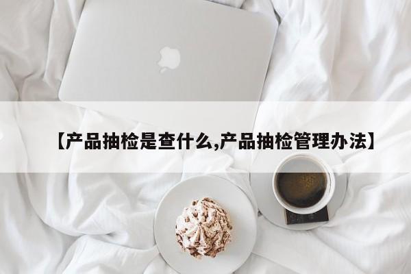 【产品抽检是查什么,产品抽检管理办法】