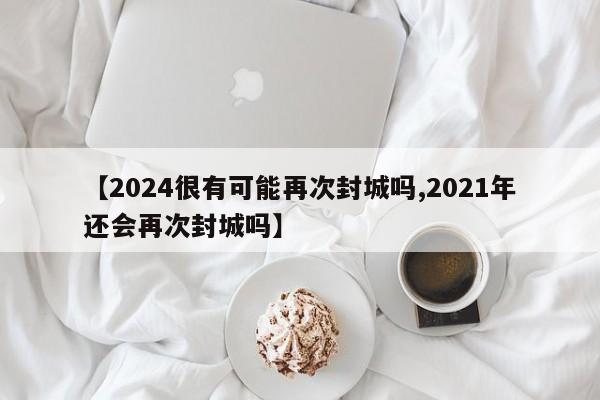 【2024很有可能再次封城吗,2021年还会再次封城吗】
