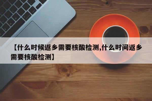 【什么时候返乡需要核酸检测,什么时间返乡需要核酸检测】
