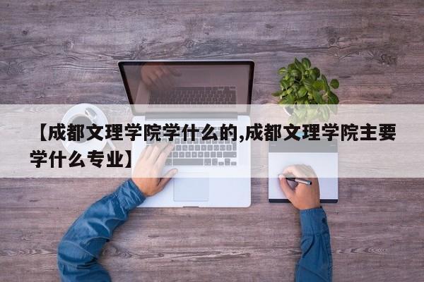 【成都文理学院学什么的,成都文理学院主要学什么专业】