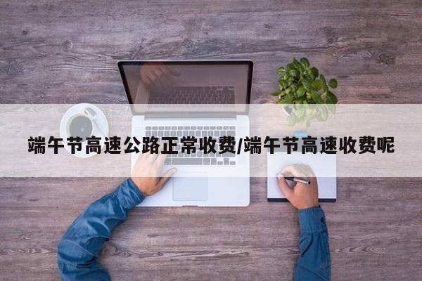 端午节高速公路正常收费/端午节高速收费呢