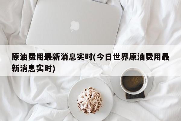 原油费用最新消息实时(今日世界原油费用最新消息实时)