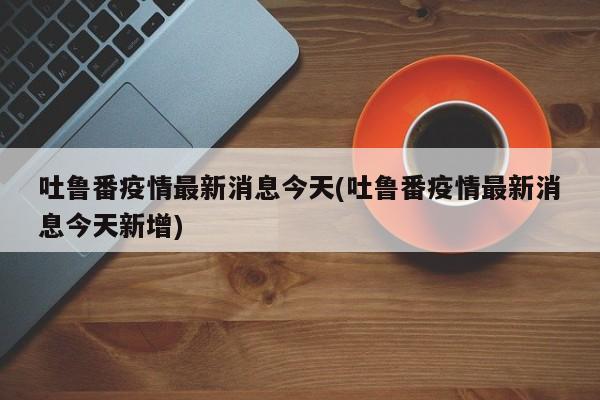 吐鲁番疫情最新消息今天(吐鲁番疫情最新消息今天新增)