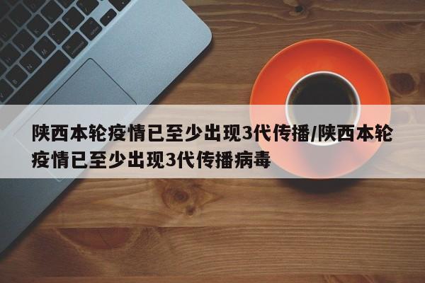 陕西本轮疫情已至少出现3代传播/陕西本轮疫情已至少出现3代传播病毒