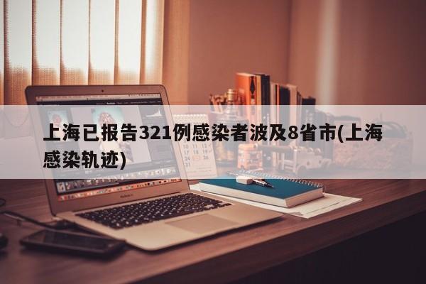 上海已报告321例感染者波及8省市(上海感染轨迹)