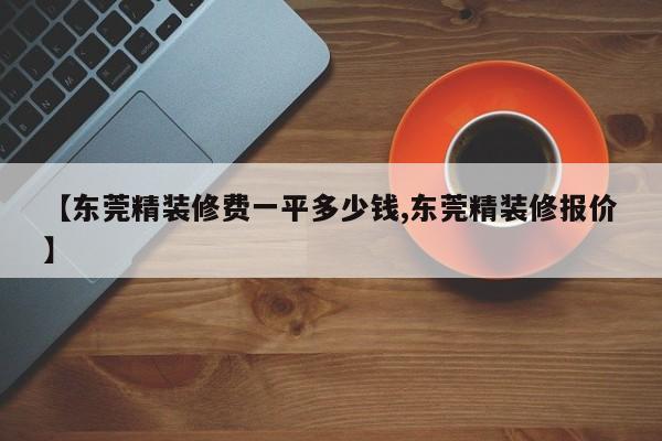 【东莞精装修费一平多少钱,东莞精装修报价】