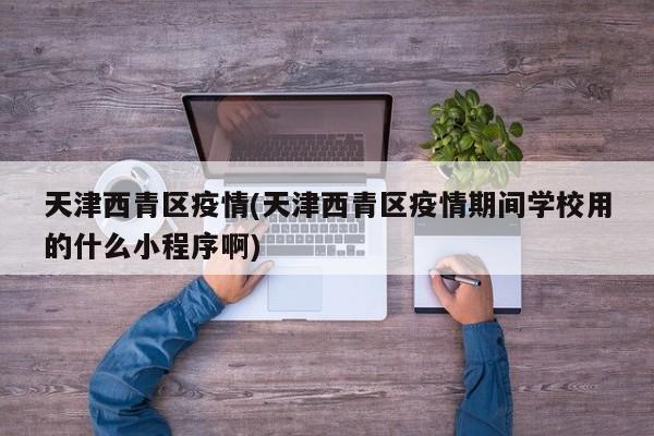 天津西青区疫情(天津西青区疫情期间学校用的什么小程序啊)