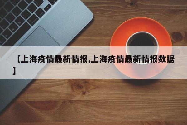 【上海疫情最新情报,上海疫情最新情报数据】