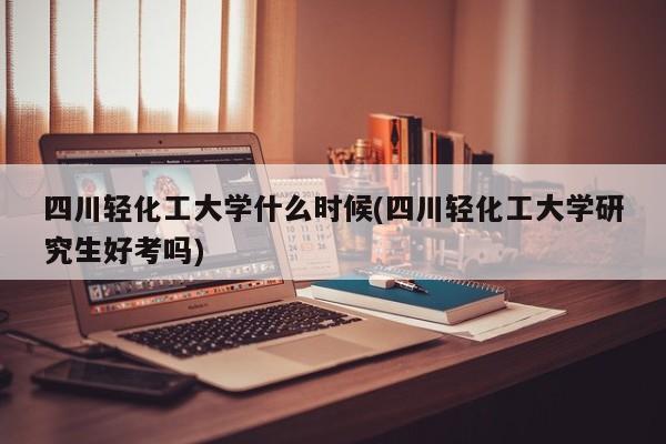 四川轻化工大学什么时候(四川轻化工大学研究生好考吗)