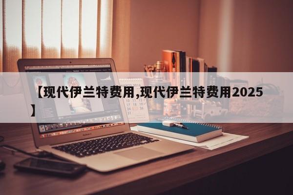 【现代伊兰特费用,现代伊兰特费用2025】